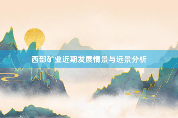 西部矿业近期发展情景与远景分析